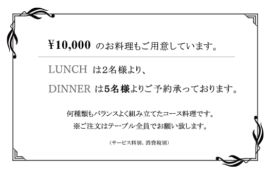 ¥10,000のお料理もご用意しています。LUNCHは2名様より、DINNERは5名様よりご予約承っております。何種類もバランスよく組み立てたコース料理です。※ご注文はテーブル全員でお願い致します。（サービス料別・消費税別）