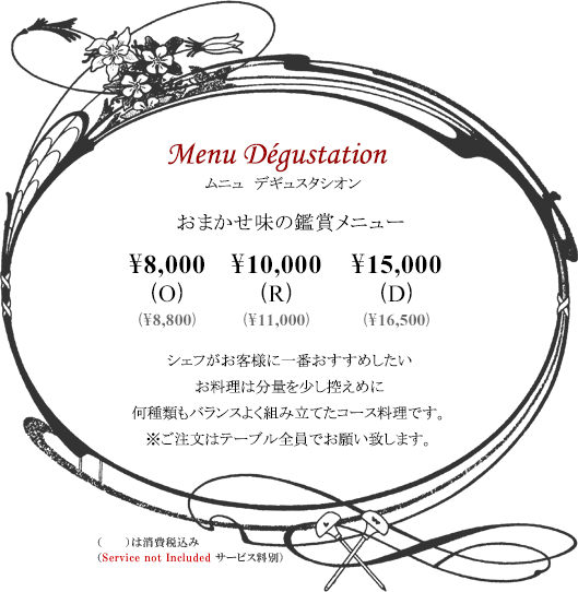 ボルドーディナー Menu Dégustationムニュ デギュスタシオン おまかせ味の鑑賞メニュー \8,000(O) \10,000(R) \15,000(D)※消費税・サービス料別 シェフがお客様に一番おすすめしたいお料理は分量を少し控えめに何種類もバランスよく組み立てたコース料理です。※ご注文はテーブル全員でお願い致します。Tax and Service additional