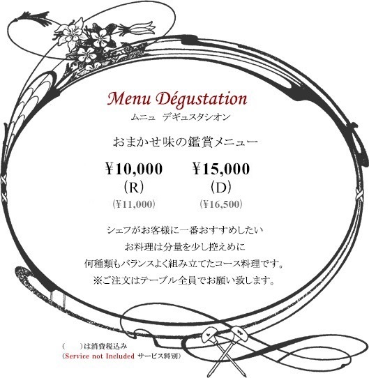 ボルドーディナー Menu Dégustationムニュ デギュスタシオン おまかせ味の鑑賞メニュー \10,000(R) \15,000(D)※消費税・サービス料別 シェフがお客様に一番おすすめしたいお料理は分量を少し控えめに何種類もバランスよく組み立てたコース料理です。※ご注文はテーブル全員でお願い致します。Tax and Service additional