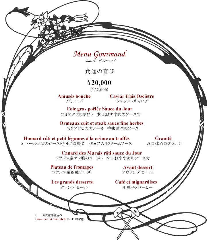 ボルドーディナー Menu Gourmand 食通の喜び ¥20,000 ※消費税・サービス料別 コース内容:アミューズ・フレッシュキャビア・フォアグラのポワレ 本日おすすめのソースで・活きアワビのステーキ 香味風味のソース・オマールエビのローストと小さな野菜 トリュフ入りクリームソース・お口休めのグラニテフランス産マレ鴨のロースト本日おすすめのソースで・フランス産各種チーズ・アヴァンデセール・グランデセール・小菓子とコーヒー Tax and Service additional