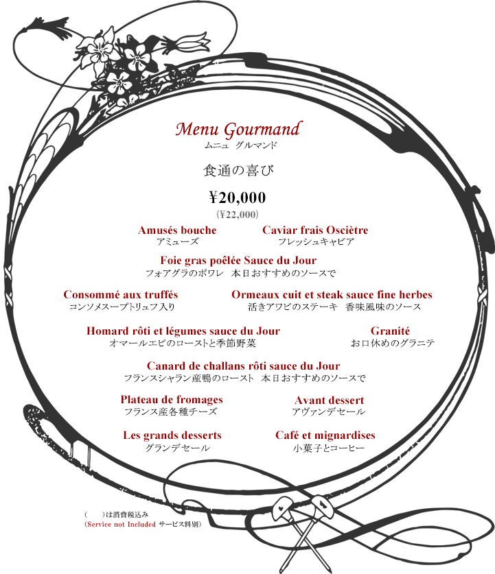 ボルドーディナー Menu Gourmand 食通の喜び ¥20,000 ※消費税・サービス料別 コース内容:アミューズ・フレッシュキャビア・フォアグラのポワレ 本日おすすめのソースで・コンソメスープトリュフ入り・活きアワビのステーキ 香味風味のソース・オマールエビのローストと季節野菜・お口休めのグラニテ・フランスシャラン産鴨のロースト本日おすすめのソースで・フランス産各種チーズ・アヴァンデセール・グランデセール・小菓子とコーヒー Tax and Service additional